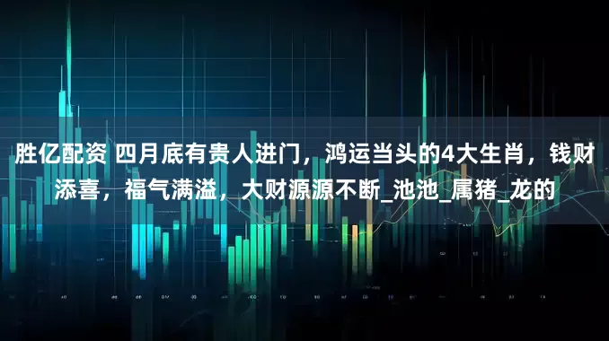 胜亿配资 四月底有贵人进门，鸿运当头的4大生肖，钱财添喜，福气满溢，大财源源不断_池池_属猪_龙的