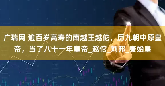 广瑞网 逾百岁高寿的南越王越佗，历九朝中原皇帝，当了八十一年皇帝_赵佗_刘邦_秦始皇