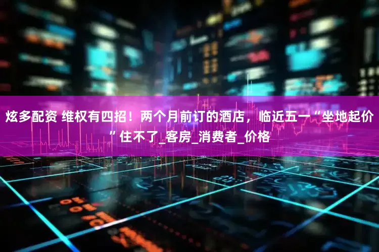 炫多配资 维权有四招！两个月前订的酒店，临近五一“坐地起价”住不了_客房_消费者_价格