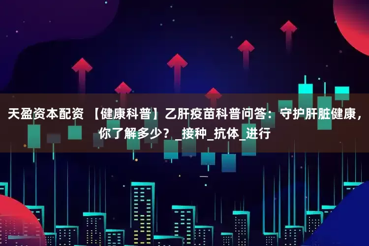 天盈资本配资 【健康科普】乙肝疫苗科普问答：守护肝脏健康，你了解多少？_接种_抗体_进行