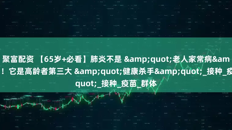 聚富配资 【65岁+必看】肺炎不是 "老人家常病"！它是高龄者第三大 "健康杀手"_接种_疫苗_群体