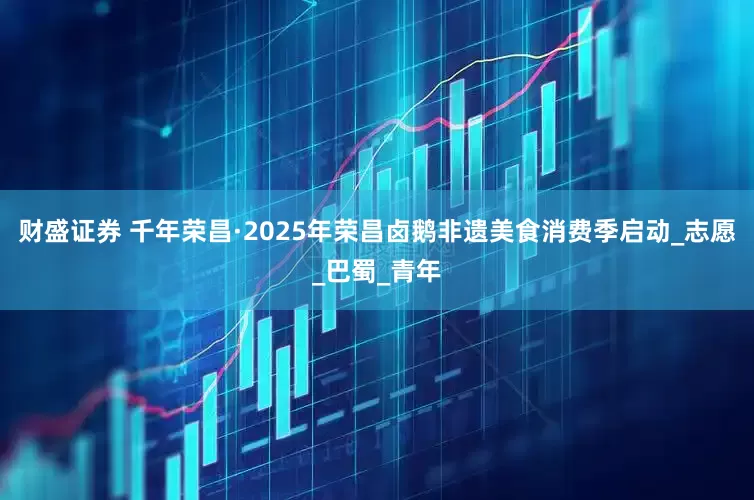 财盛证券 千年荣昌·2025年荣昌卤鹅非遗美食消费季启动_志愿_巴蜀_青年