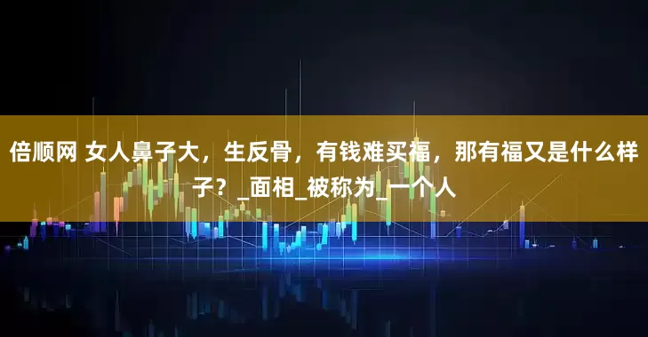 倍顺网 女人鼻子大，生反骨，有钱难买福，那有福又是什么样子？_面相_被称为_一个人