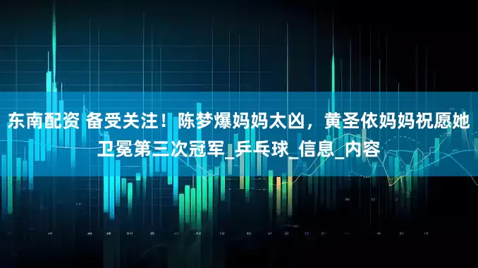 东南配资 备受关注！陈梦爆妈妈太凶，黄圣依妈妈祝愿她卫冕第三次冠军_乒乓球_信息_内容