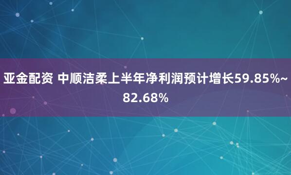 亚金配资 中顺洁柔上半年净利润预计增长59.85%~82.68%