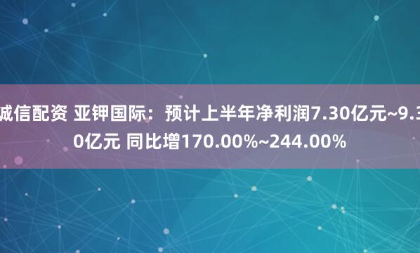 诚信配资 亚钾国际：预计上半年净利润7.30亿元~9.30亿元 同比增170.00%~244.00%