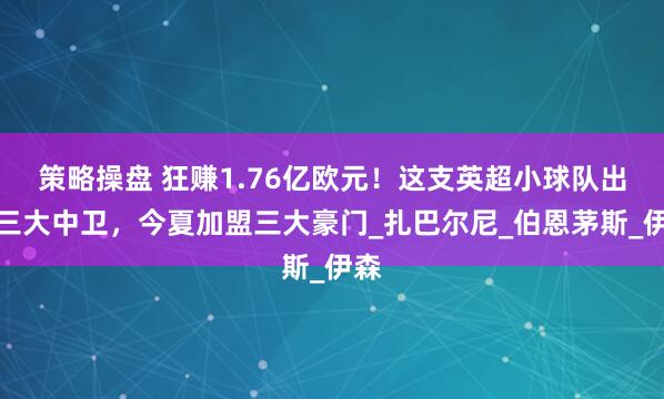 策略操盘 狂赚1.76亿欧元！这支英超小球队出品三大中卫，今夏加盟三大豪门_扎巴尔尼_伯恩茅斯_伊森