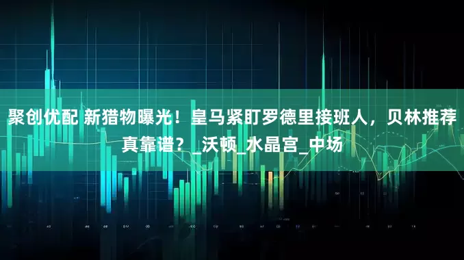 聚创优配 新猎物曝光！皇马紧盯罗德里接班人，贝林推荐真靠谱？_沃顿_水晶宫_中场