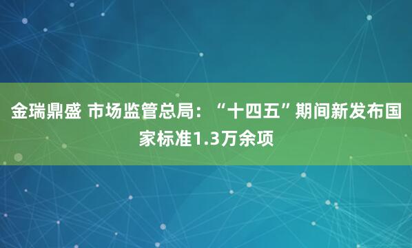金瑞鼎盛 市场监管总局：“十四五”期间新发布国家标准1.3万余项