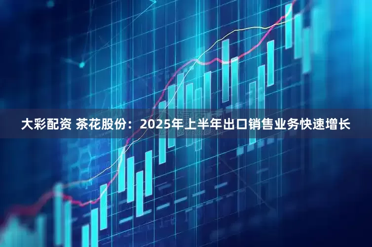 大彩配资 茶花股份：2025年上半年出口销售业务快速增长