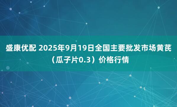 盛康优配 2025年9月19日全国主要批发市场黄芪（瓜子片0.3）价格行情